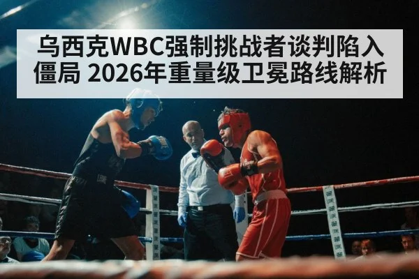 乌西克WBC强制挑战者谈判陷入僵局 2026年重量级卫冕路线解析