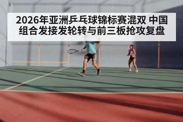 2026年亚洲乒乓球锦标赛混双 中国组合发接发轮转与前三板抢攻复盘