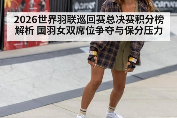 2026世界羽联巡回赛总决赛积分榜解析 国羽女双席位争夺与保分压力