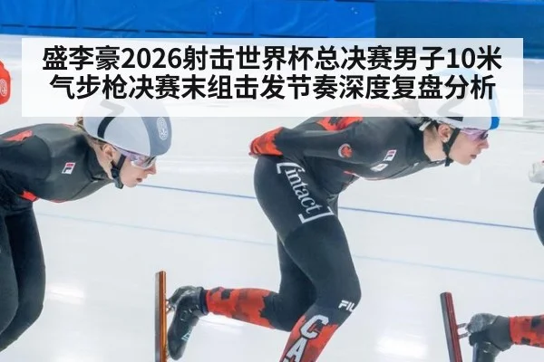盛李豪2026射击世界杯总决赛男子10米气步枪决赛末组击发节奏深度复盘分析